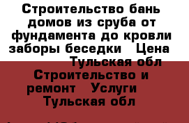 Строительство бань,домов из сруба,от фундамента до кровли,заборы,беседки › Цена ­ 100 000 - Тульская обл. Строительство и ремонт » Услуги   . Тульская обл.